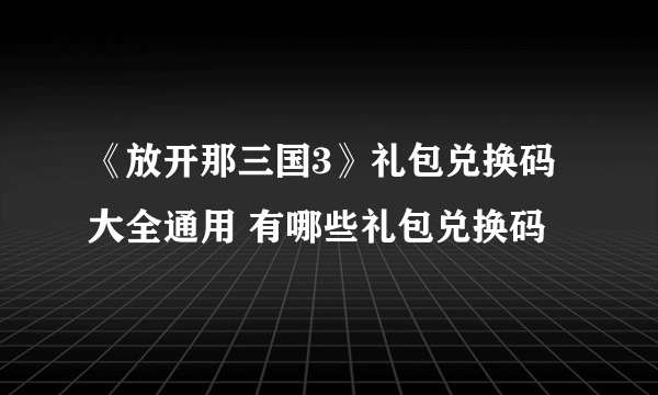 《放开那三国3》礼包兑换码大全通用 有哪些礼包兑换码