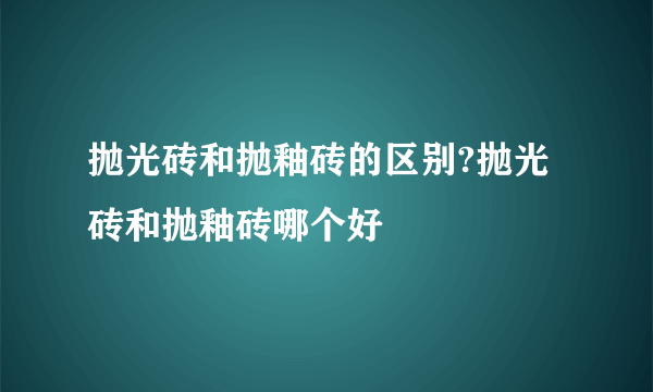 抛光砖和抛釉砖的区别?抛光砖和抛釉砖哪个好