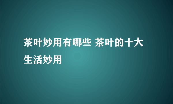 茶叶妙用有哪些 茶叶的十大生活妙用