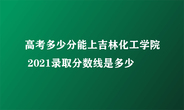 高考多少分能上吉林化工学院 2021录取分数线是多少