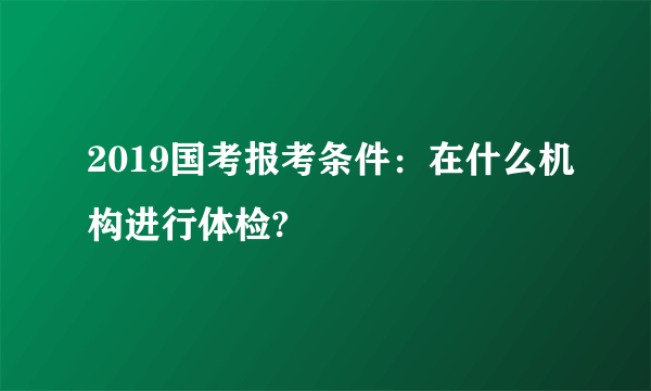 2019国考报考条件：在什么机构进行体检?