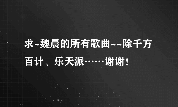 求~魏晨的所有歌曲~~除千方百计、乐天派……谢谢！