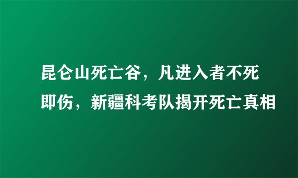 昆仑山死亡谷，凡进入者不死即伤，新疆科考队揭开死亡真相