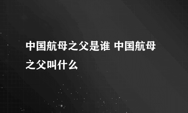 中国航母之父是谁 中国航母之父叫什么