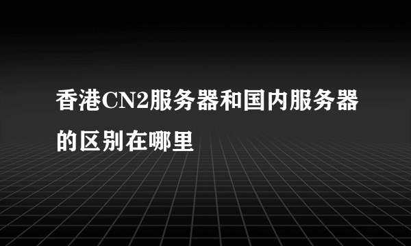 香港CN2服务器和国内服务器的区别在哪里