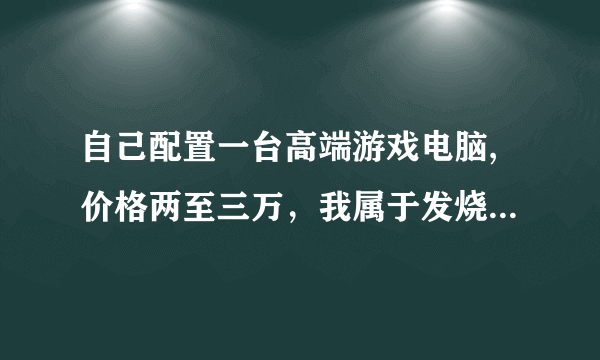 自己配置一台高端游戏电脑,价格两至三万，我属于发烧友的那种，对机器要求很苛刻，谢谢帮忙