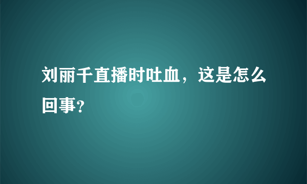 刘丽千直播时吐血，这是怎么回事？