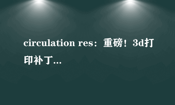 circulation res：重磅！3d打印补丁或有望修复心脏病患者受损的心脏