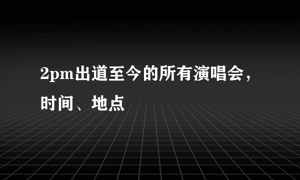 2pm出道至今的所有演唱会，时间、地点