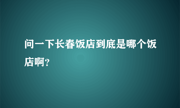 问一下长春饭店到底是哪个饭店啊？