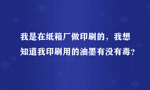 我是在纸箱厂做印刷的，我想知道我印刷用的油墨有没有毒？