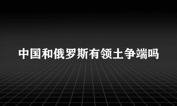 中国和俄罗斯有领土争端吗