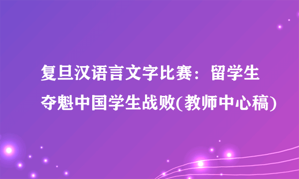 复旦汉语言文字比赛：留学生夺魁中国学生战败(教师中心稿)