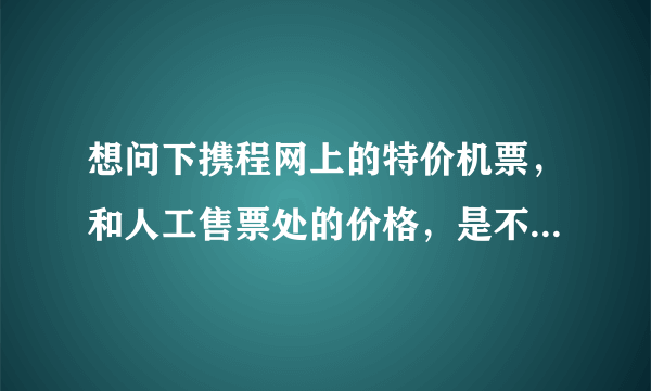 想问下携程网上的特价机票，和人工售票处的价格，是不是一样的啊