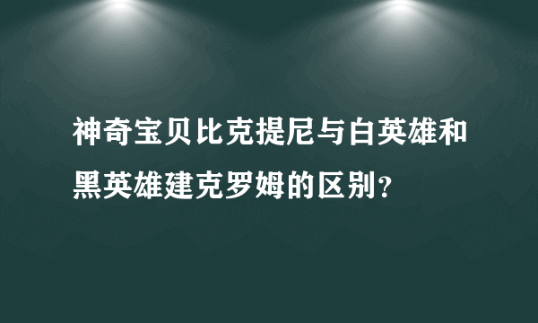 神奇宝贝比克提尼与白英雄和黑英雄建克罗姆的区别？