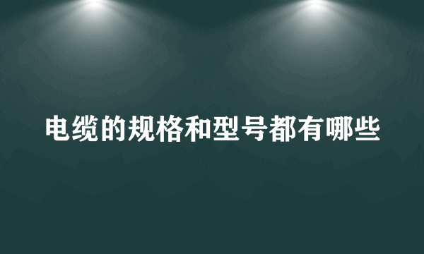 电缆的规格和型号都有哪些