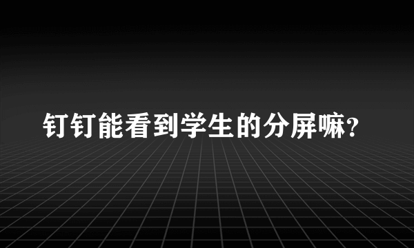 钉钉能看到学生的分屏嘛？