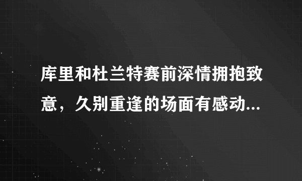 库里和杜兰特赛前深情拥抱致意，久别重逢的场面有感动到你吗？