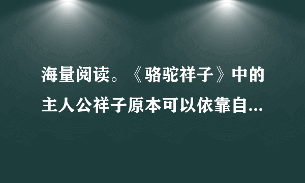 海量阅读。《骆驼祥子》中的主人公祥子原本可以依靠自己的能力实现他的梦想，为了这个梦想他一次次与命运抗争，却以惨败告终。祥子最大的梦想是____。