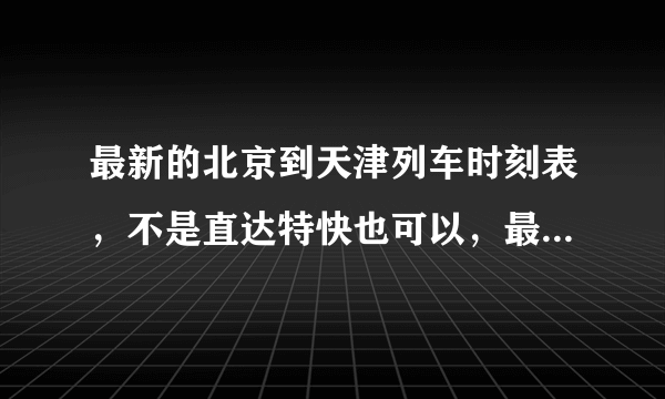 最新的北京到天津列车时刻表，不是直达特快也可以，最好附价格！谢谢