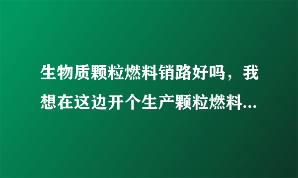 生物质颗粒燃料销路好吗，我想在这边开个生产颗粒燃料的厂不知可行吗。