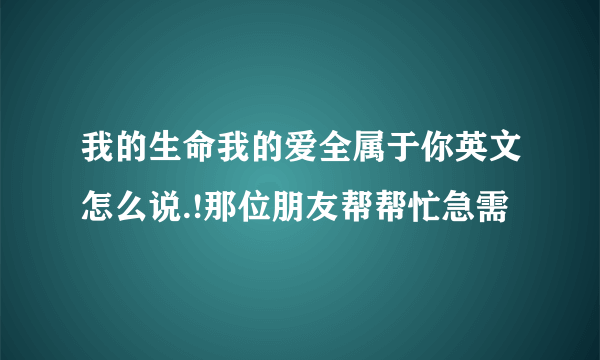 我的生命我的爱全属于你英文怎么说.!那位朋友帮帮忙急需