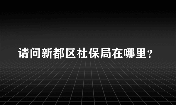 请问新都区社保局在哪里？