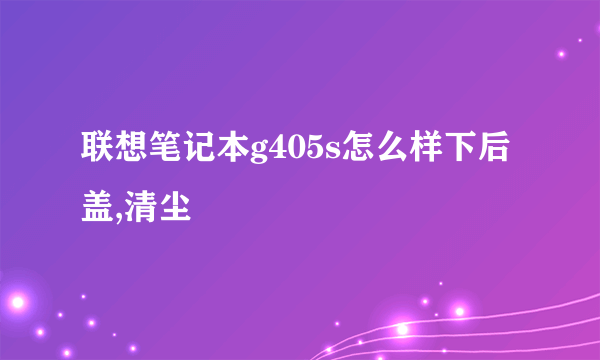 联想笔记本g405s怎么样下后盖,清尘