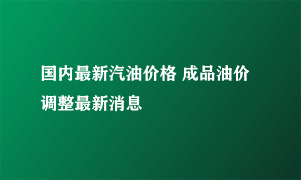 国内最新汽油价格 成品油价调整最新消息