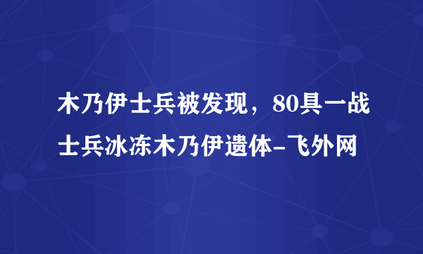 木乃伊士兵被发现，80具一战士兵冰冻木乃伊遗体-飞外网