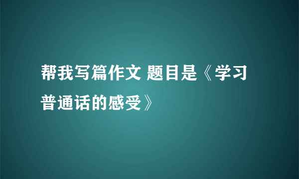 帮我写篇作文 题目是《学习普通话的感受》