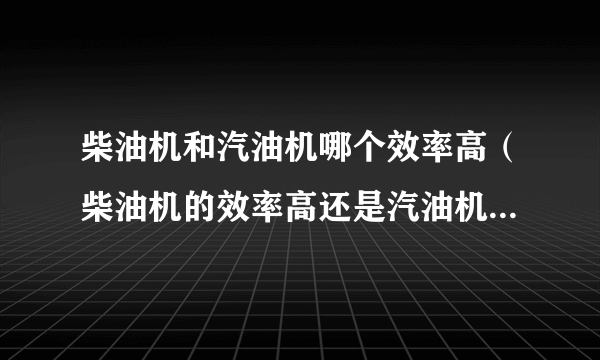 柴油机和汽油机哪个效率高（柴油机的效率高还是汽油机的效率高）