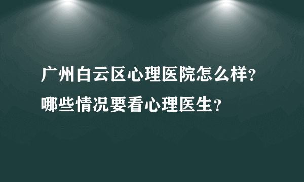 广州白云区心理医院怎么样？哪些情况要看心理医生？