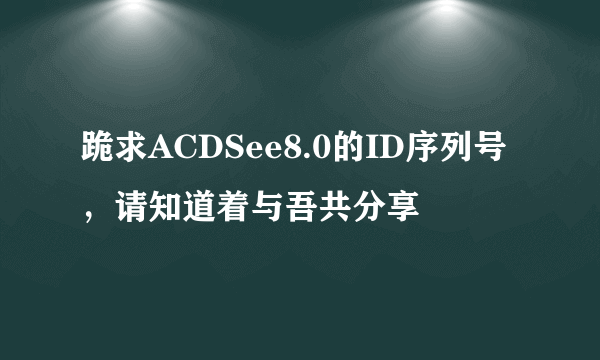 跪求ACDSee8.0的ID序列号，请知道着与吾共分享