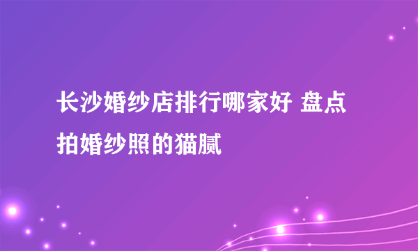 长沙婚纱店排行哪家好 盘点拍婚纱照的猫腻