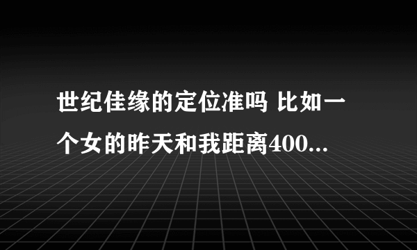 世纪佳缘的定位准吗 比如一个女的昨天和我距离400多km 今天只有200km 说明她去了另外城市?