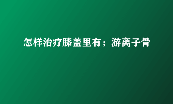 怎样治疗膝盖里有；游离子骨