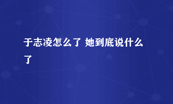 于志凌怎么了 她到底说什么了