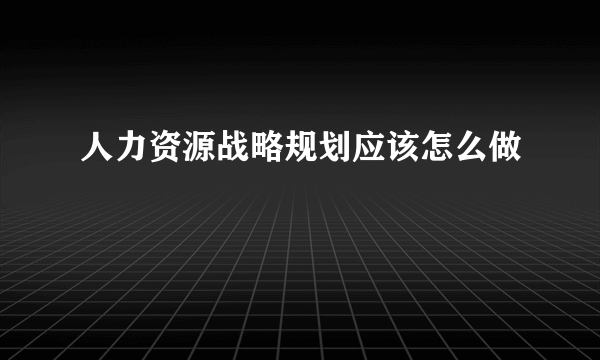 人力资源战略规划应该怎么做