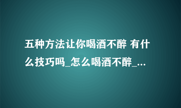 五种方法让你喝酒不醉 有什么技巧吗_怎么喝酒不醉_喝酒有什么技巧_吃什么食物解酒