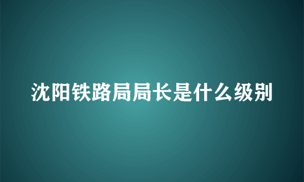 沈阳铁路局局长是什么级别