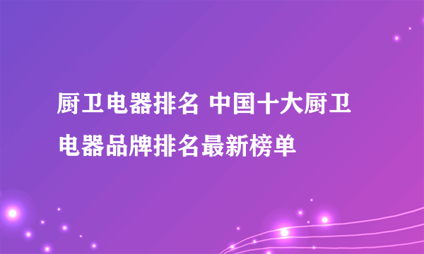 厨卫电器排名 中国十大厨卫电器品牌排名最新榜单