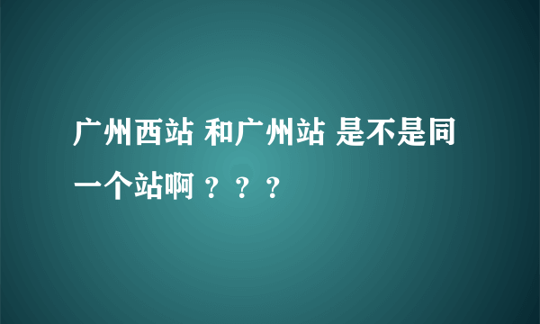 广州西站 和广州站 是不是同一个站啊 ？？？