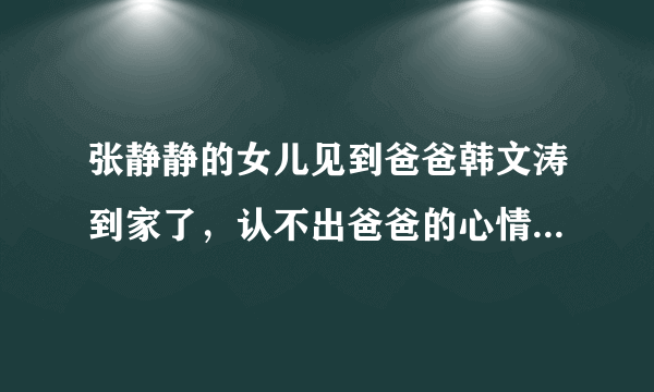 张静静的女儿见到爸爸韩文涛到家了，认不出爸爸的心情是什么样的？