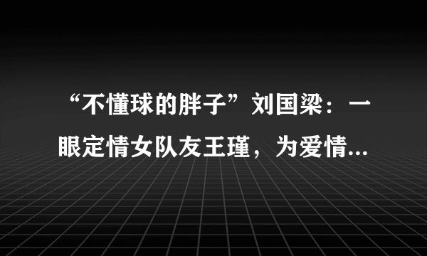 “不懂球的胖子”刘国梁：一眼定情女队友王瑾，为爱情等待18年