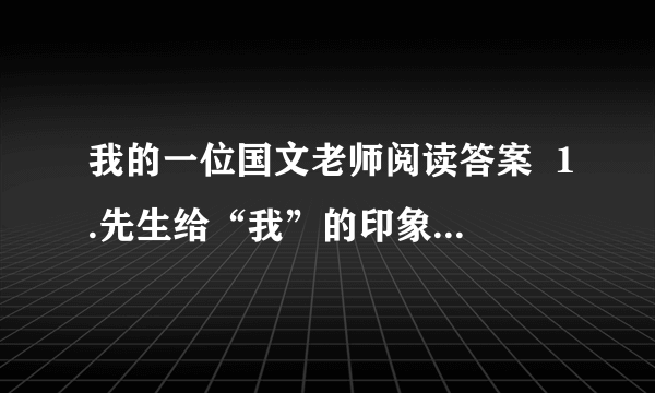 我的一位国文老师阅读答案  1.先生给“我”的印象主要是从（          ）、（          ）、（           ）、（         ）、（        ）等方面来刻画的.  2.先生的“凶”表现在他的（      ）、（                                 ）上,作者还具体写了先生（                                                ）这件事.