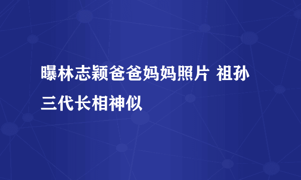 曝林志颖爸爸妈妈照片 祖孙三代长相神似