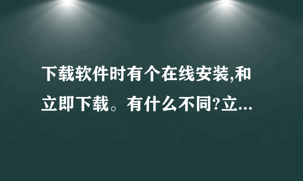 下载软件时有个在线安装,和立即下载。有什么不同?立即安装是不是就直接安装了,不用下载安装文件包了?