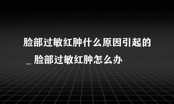 脸部过敏红肿什么原因引起的 _ 脸部过敏红肿怎么办