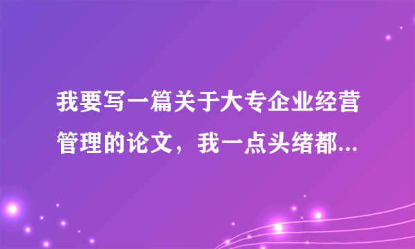 我要写一篇关于大专企业经营管理的论文，我一点头绪都没有，大家帮帮忙给点建议。